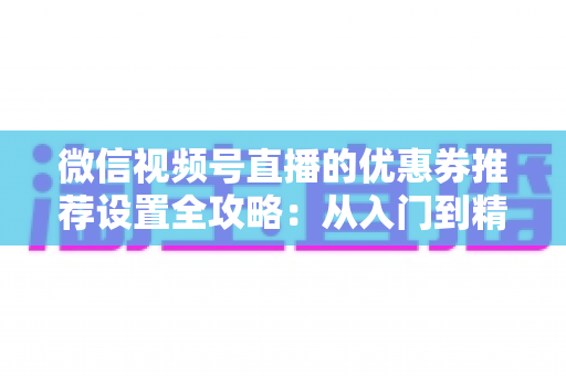 微信视频号直播的优惠券推荐设置全攻略:从入门到精通,助你提升直播间转化率 微信视频号直播的优惠券推荐设置全攻略:从入门到精通,助你提升直播间转化率