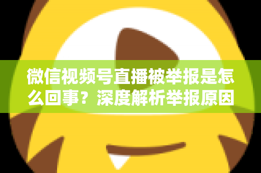 微信视频号直播被举报是怎么回事?深度解析举报原因、处理流程与实用应对指南 微信视频号直播被举报是怎么回事?深度解析举报原因、处理流程与实用应对指南