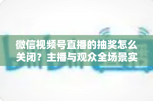 微信视频号直播的抽奖怎么关闭?主播与观众全场景实操指南,一文彻底解决抽奖关闭难题 微信视频号直播的抽奖怎么关闭?主播与观众全场景实操指南,一文彻底解决抽奖关闭难题