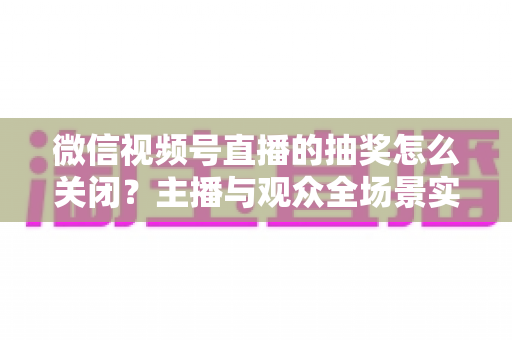微信视频号直播的抽奖怎么关闭?主播与观众全场景实操指南,一文彻底解决抽奖关闭难题 微信视频号直播的抽奖怎么关闭?主播与观众全场景实操指南,一文彻底解决抽奖关闭难题