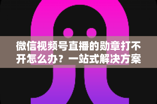 微信视频号直播的勋章打不开怎么办？一站式解决方案与实用技巧全解析