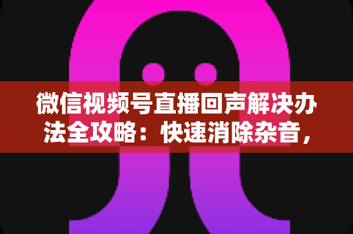 微信视频号直播回声解决办法全攻略:快速消除杂音,打造清晰流畅的直播体验 微信视频号直播回声解决办法全攻略:快速消除杂音,打造清晰流畅的直播体验