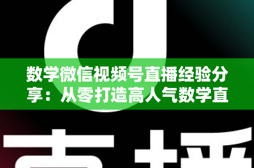 数学微信视频号直播经验分享:从零打造高人气数学直播间的实战心得 数学微信视频号直播经验分享:从零打造高人气数学直播间的实战心得