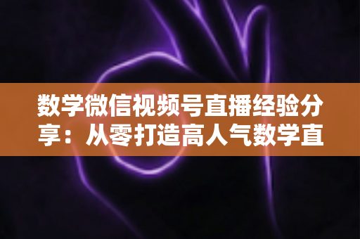 数学微信视频号直播经验分享：从零打造高人气数学直播间的实战心得