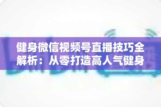 健身微信视频号直播技巧全解析:从零打造高人气健身直播间的实战指南 健身微信视频号直播技巧全解析:从零打造高人气健身直播间的实战指南