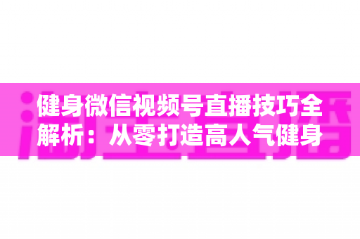 健身微信视频号直播技巧全解析：从零打造高人气健身直播间的实战指南