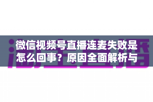 微信视频号直播连麦失败是怎么回事?原因全面解析与高效解决指南 微信视频号直播连麦失败是怎么回事?原因全面解析与高效解决指南
