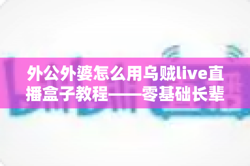 外公外婆怎么用乌贼live直播盒子教程——零基础长辈也能轻松开直播的贴心全指南 外公外婆怎么用乌贼live直播盒子教程——零基础长辈也能轻松开直播的贴心全指南