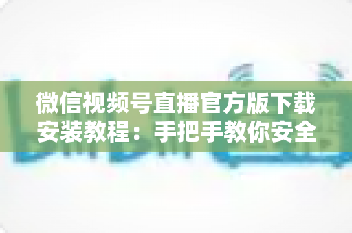 微信视频号直播官方版下载安装教程：手把手教你安全开启直播之旅