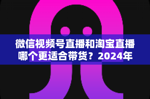 微信视频号直播和淘宝直播哪个更适合带货?2024年双平台深度对比与选型实战指南 微信视频号直播和淘宝直播哪个更适合带货?2024年双平台深度对比与选型实战指南