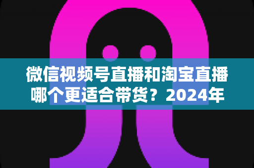 微信视频号直播和淘宝直播哪个更适合带货?2024年双平台深度对比与选型实战指南 微信视频号直播和淘宝直播哪个更适合带货?2024年双平台深度对比与选型实战指南