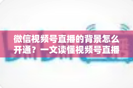 微信视频号直播的背景怎么开通?一文读懂视频号直播虚拟背景设置与开播全流程 微信视频号直播的背景怎么开通?一文读懂视频号直播虚拟背景设置与开播全流程