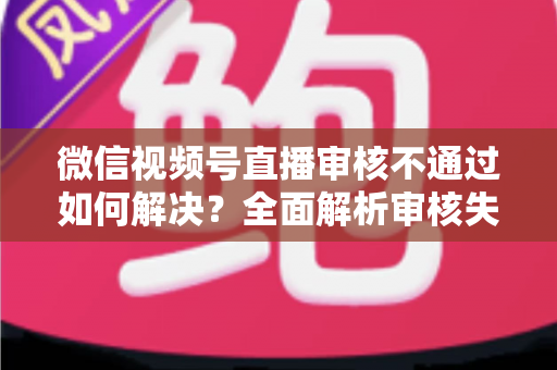 微信视频号直播审核不通过如何解决？全面解析审核失败原因与高效应对策略