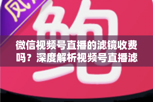 微信视频号直播的滤镜收费吗？深度解析视频号直播滤镜功能与费用真相