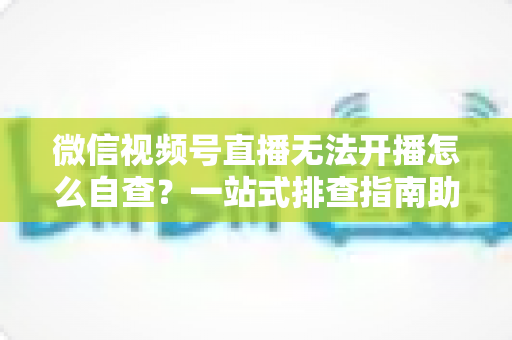 微信视频号直播无法开播怎么自查？一站式排查指南助你快速恢复直播
