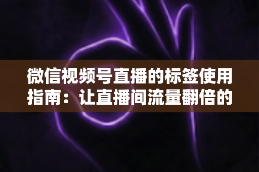 微信视频号直播的标签使用指南：让直播间流量翻倍的实战秘籍