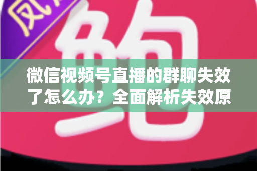 微信视频号直播的群聊失效了怎么办？全面解析失效原因与实用解决指南