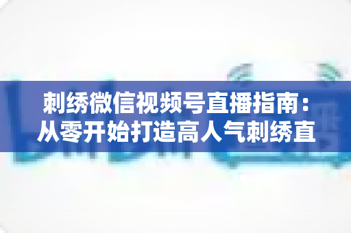 刺绣微信视频号直播指南:从零开始打造高人气刺绣直播间全攻略 刺绣微信视频号直播指南:从零开始打造高人气刺绣直播间全攻略