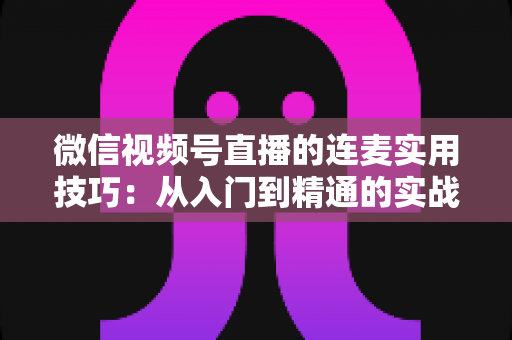 微信视频号直播的连麦实用技巧：从入门到精通的实战指南，助你快速提升直播互动率与人气