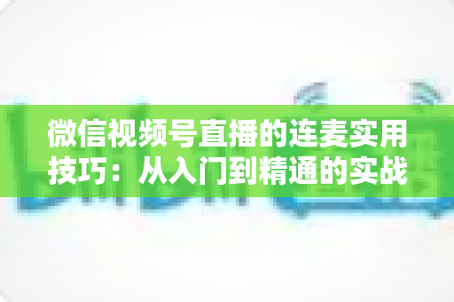微信视频号直播的连麦实用技巧：从入门到精通的实战指南，助你快速提升直播互动率与人气