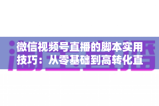 微信视频号直播的脚本实用技巧：从零基础到高转化直播间的完整实战指南
