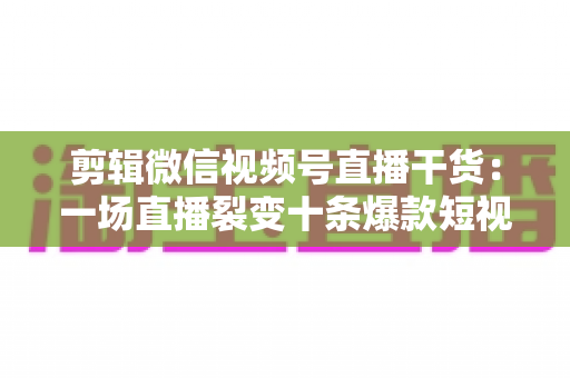 剪辑微信视频号直播干货:一场直播裂变十条爆款短视频的完整实战指南 剪辑微信视频号直播干货:一场直播裂变十条爆款短视频的完整实战指南