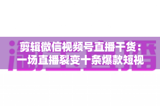 剪辑微信视频号直播干货:一场直播裂变十条爆款短视频的完整实战指南 剪辑微信视频号直播干货:一场直播裂变十条爆款短视频的完整实战指南