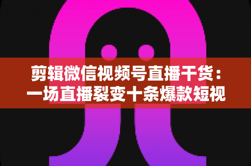 剪辑微信视频号直播干货：一场直播裂变十条爆款短视频的完整实战指南