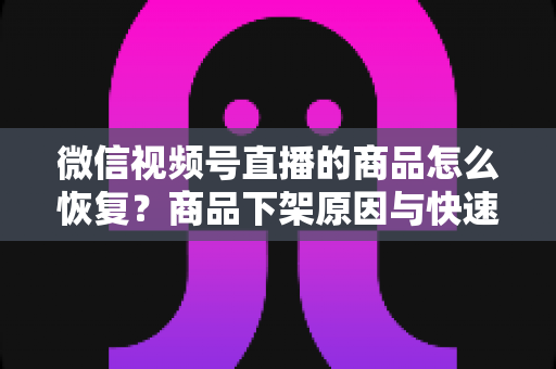 微信视频号直播的商品怎么恢复？商品下架原因与快速恢复全流程实用指南