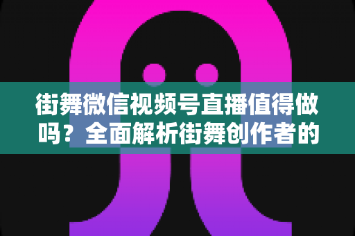 街舞微信视频号直播值得做吗？全面解析街舞创作者的机遇、挑战与变现路径