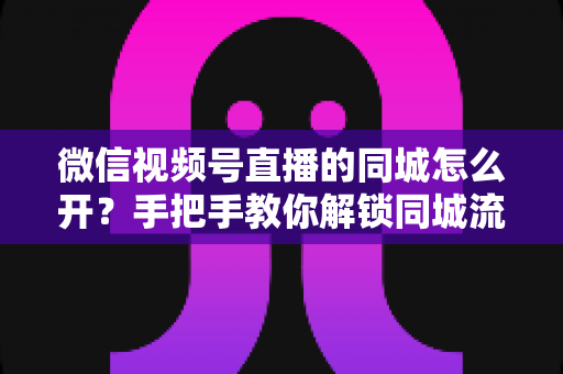 微信视频号直播的同城怎么开?手把手教你解锁同城流量入口的完整运营指南 微信视频号直播的同城怎么开?手把手教你解锁同城流量入口的完整运营指南