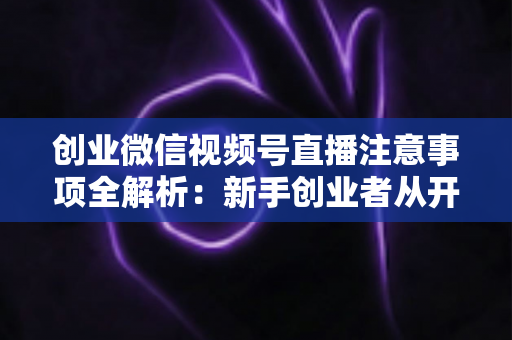 创业微信视频号直播注意事项全解析：新手创业者从开播到变现的避坑实战指南