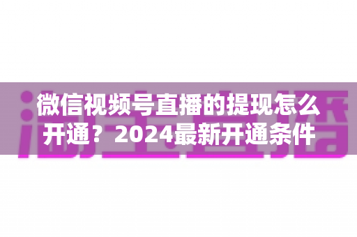 微信视频号直播的提现怎么开通？2024最新开通条件、详细步骤与注意事项全解析