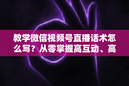 教学微信视频号直播话术怎么写?从零掌握高互动、高转化直播话术的完整实战指南 教学微信视频号直播话术怎么写?从零掌握高互动、高转化直播话术的完整实战指南