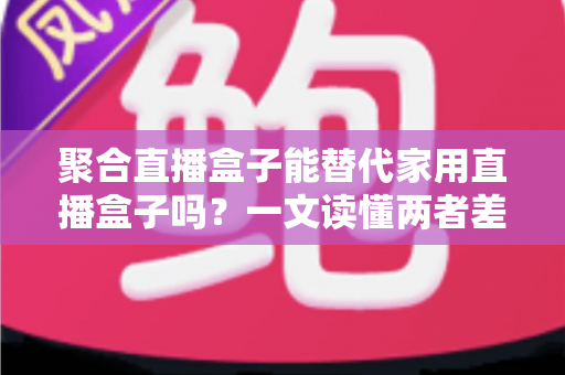 聚合直播盒子能替代家用直播盒子吗?一文读懂两者差异与选购指南 聚合直播盒子能替代家用直播盒子吗?一文读懂两者差异与选购指南