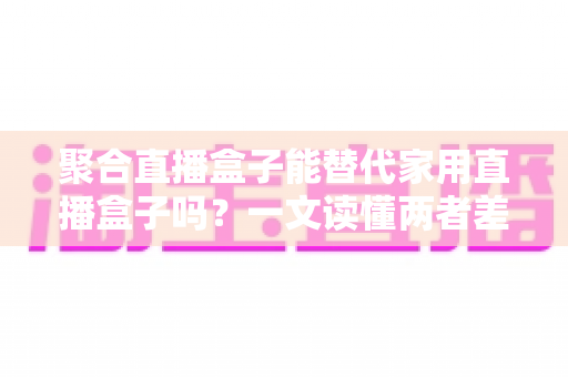 聚合直播盒子能替代家用直播盒子吗?一文读懂两者差异与选购指南 聚合直播盒子能替代家用直播盒子吗?一文读懂两者差异与选购指南