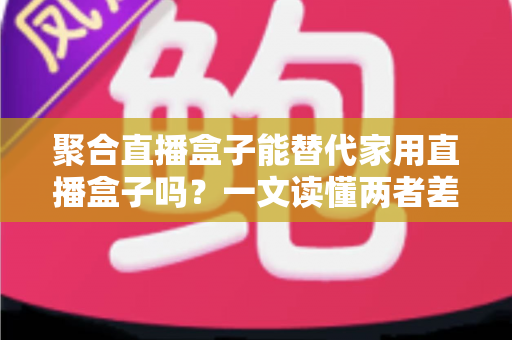 聚合直播盒子能替代家用直播盒子吗？一文读懂两者差异与选购指南