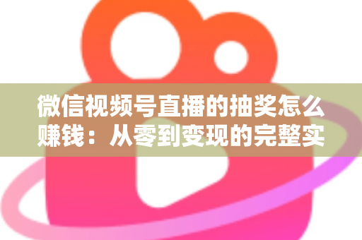 微信视频号直播的抽奖怎么赚钱：从零到变现的完整实战指南