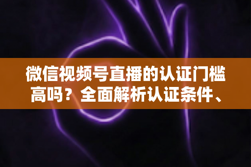 微信视频号直播的认证门槛高吗?全面解析认证条件、流程与实操建议,助你快速开播不踩坑 微信视频号直播的认证门槛高吗?全面解析认证条件、流程与实操建议,助你快速开播不踩坑