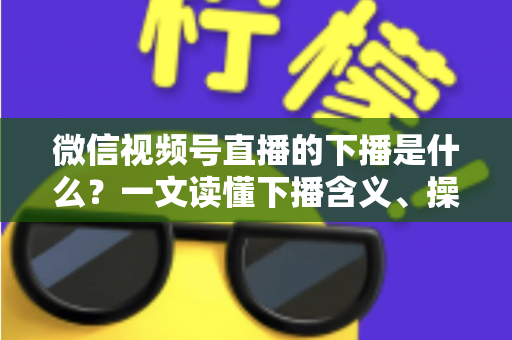 微信视频号直播的下播是什么？一文读懂下播含义、操作流程与运营技巧