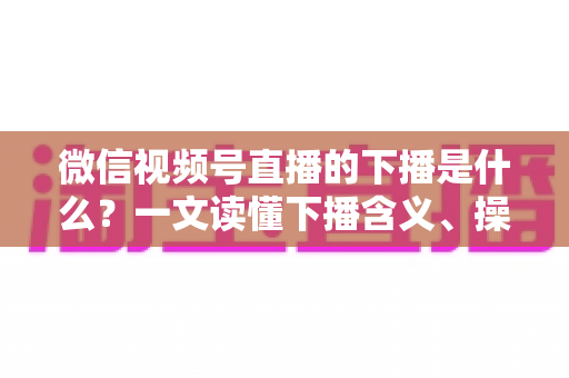 微信视频号直播的下播是什么？一文读懂下播含义、操作流程与运营技巧