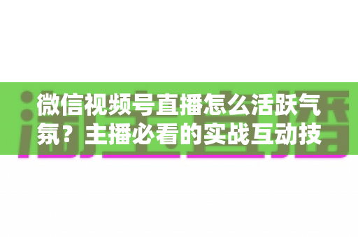 微信视频号直播怎么活跃气氛？主播必看的实战互动技巧与冷场急救指南