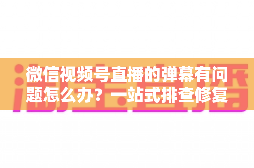 微信视频号直播的弹幕有问题怎么办?一站式排查修复与实用运营指南 微信视频号直播的弹幕有问题怎么办?一站式排查修复与实用运营指南