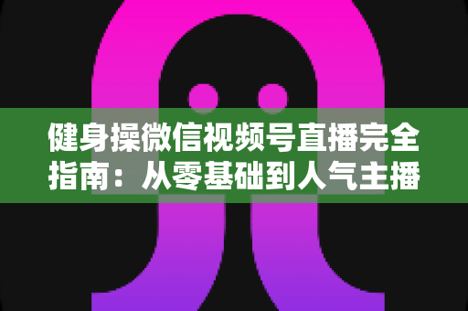 健身操微信视频号直播完全指南：从零基础到人气主播的实战攻略