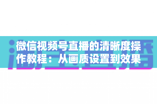 微信视频号直播的清晰度操作教程：从画质设置到效果优化的新手实用指南
