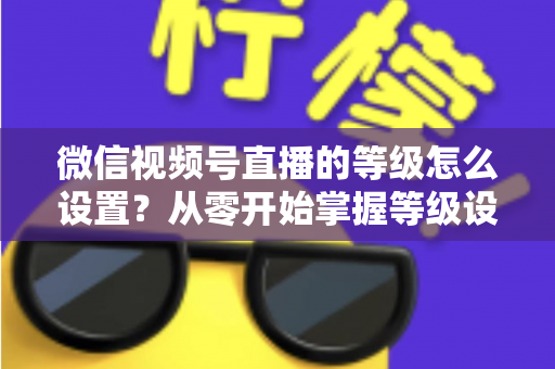 微信视频号直播的等级怎么设置?从零开始掌握等级设置与快速提升全攻略 微信视频号直播的等级怎么设置?从零开始掌握等级设置与快速提升全攻略