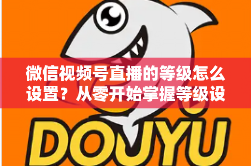微信视频号直播的等级怎么设置?从零开始掌握等级设置与快速提升全攻略 微信视频号直播的等级怎么设置?从零开始掌握等级设置与快速提升全攻略