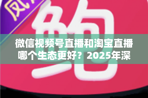微信视频号直播和淘宝直播哪个生态更好？2025年深度对比分析与商家选型指南