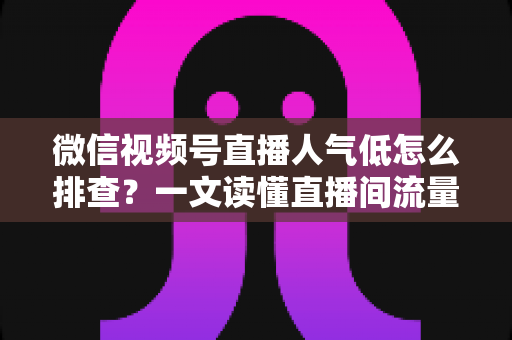 微信视频号直播人气低怎么排查?一文读懂直播间流量下滑的完整诊断思路与自救方案 微信视频号直播人气低怎么排查?一文读懂直播间流量下滑的完整诊断思路与自救方案