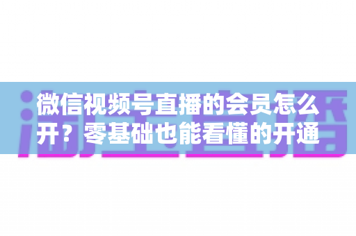 微信视频号直播的会员怎么开?零基础也能看懂的开通全流程与运营变现指南 微信视频号直播的会员怎么开?零基础也能看懂的开通全流程与运营变现指南